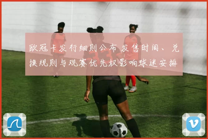 欧冠卡发行细则公布 发售时间、兑换规则与观赛优先权影响球迷安排