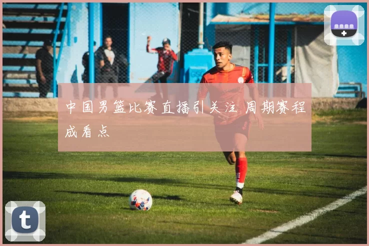 中国男篮比赛直播引关注 周期赛程成看点