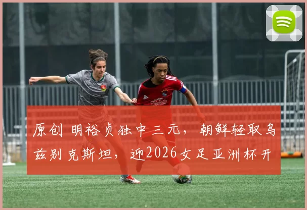 原创 明裕贞独中三元，朝鲜轻取乌兹别克斯坦，迎2026女足亚洲杯开门红