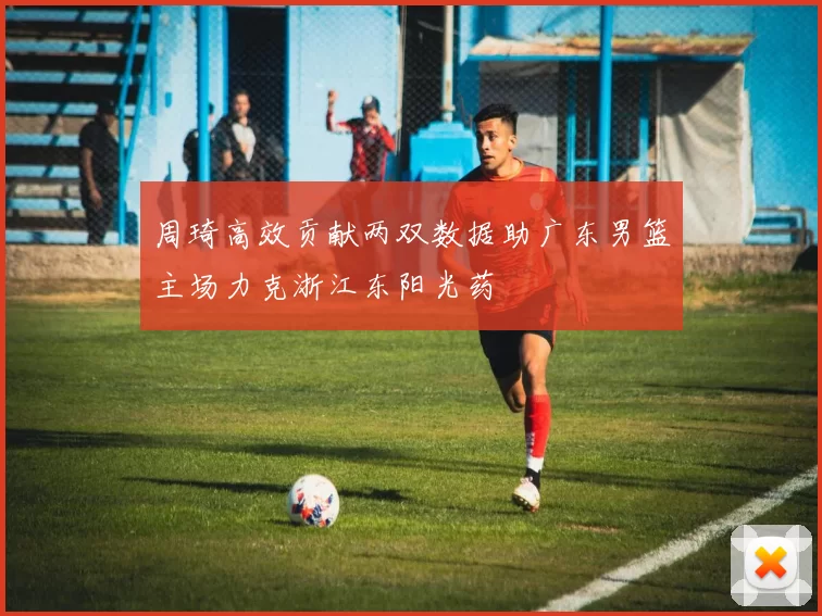 周琦高效贡献两双数据助广东男篮主场力克浙江东阳光药