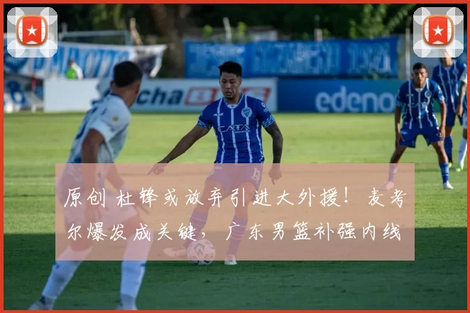 原创 杜锋或放弃引进大外援!麦考尔爆发成关键,广东男篮补强内线无望?