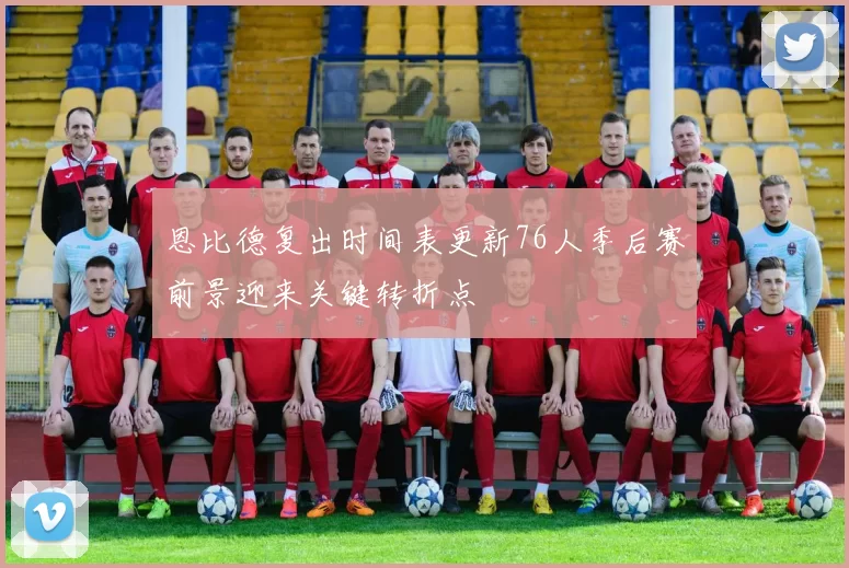 恩比德复出时间表更新76人季后赛前景迎来关键转折点