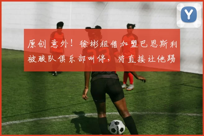 原创 意外！徐彬租借加盟巴恩斯利被狼队俱乐部叫停，将直接让他踢英超