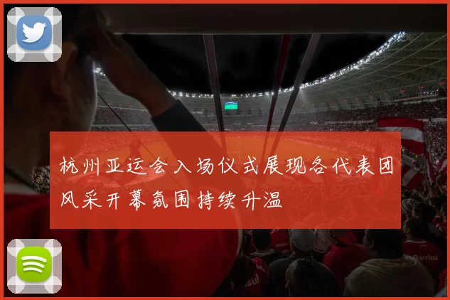 杭州亚运会入场仪式展现各代表团风采开幕氛围持续升温