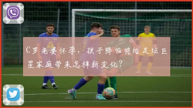 C罗老婆怀孕，孩子降临将给足坛巨星家庭带来怎样新变化？