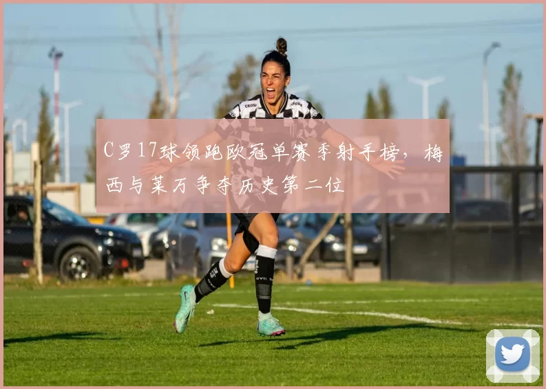 C罗17球领跑欧冠单赛季射手榜，梅西与莱万争夺历史第二位