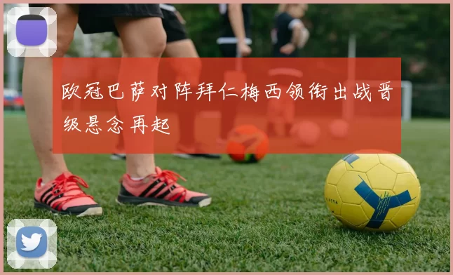 欧冠巴萨对阵拜仁梅西领衔出战晋级悬念再起