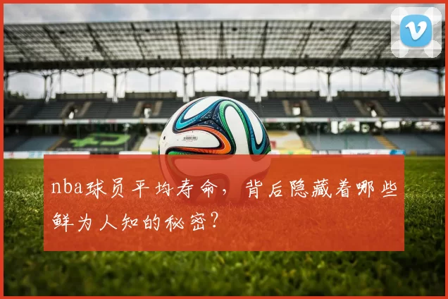nba球员平均寿命，背后隐藏着哪些鲜为人知的秘密？