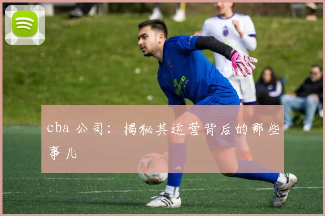 cba 公司：揭秘其运营背后的那些事儿