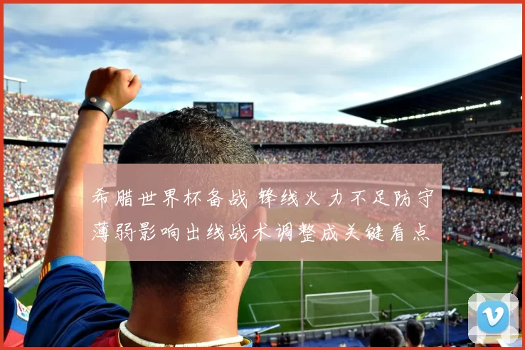 希腊世界杯备战 锋线火力不足防守薄弱影响出线战术调整成关键看点