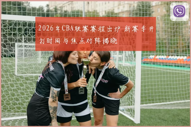 2026年CBA联赛赛程出炉 新赛季开打时间与焦点对阵揭晓