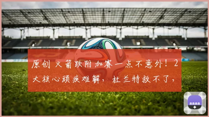 原创 火箭跌附加赛一点不意外！2大核心顽疾难解，杜兰特救不了，摆烂或成最优解