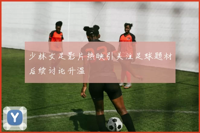 少林女足影片热映引关注足球题材后续讨论升温