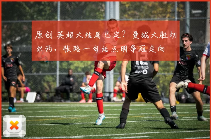 原创 英超大结局已定?曼城大胜切尔西,张路一句话点明争冠走向