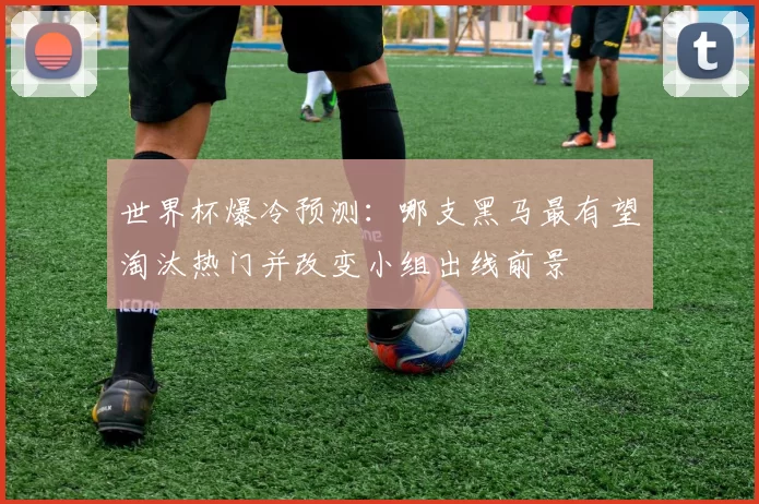 世界杯爆冷预测：哪支黑马最有望淘汰热门并改变小组出线前景