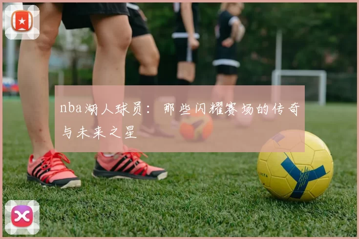 nba湖人球员：那些闪耀赛场的传奇与未来之星