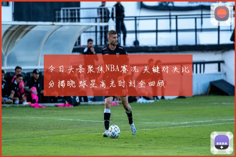 今日头条聚焦NBA赛况 关键对决比分揭晓 球星高光时刻全回顾