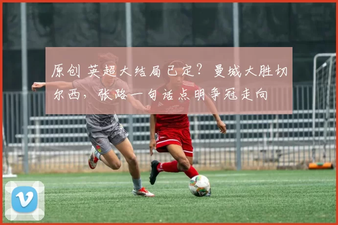 原创 英超大结局已定?曼城大胜切尔西,张路一句话点明争冠走向