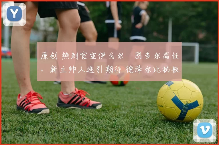 原创 热刺官宣伊戈尔・图多尔离任，新主帅人选引期待 德泽尔比执教态度曝光