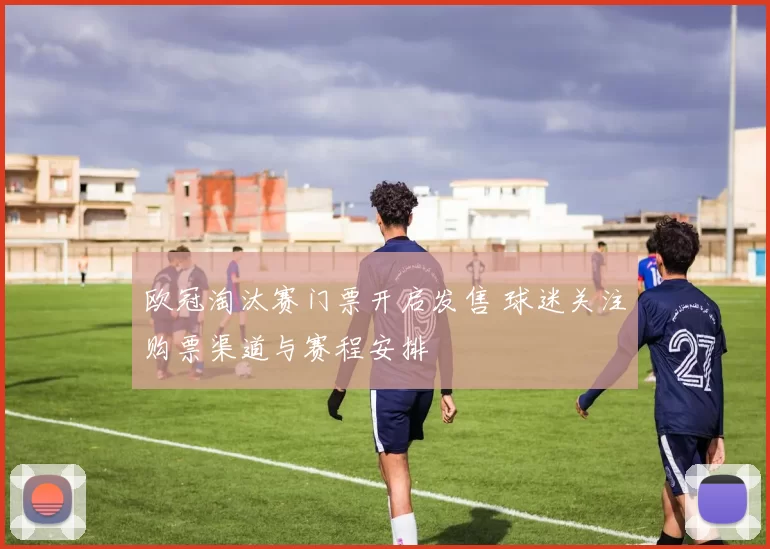 欧冠淘汰赛门票开启发售 球迷关注购票渠道与赛程安排