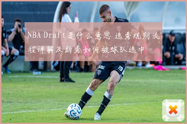 NBA Draft是什么意思 选秀规则流程详解及新秀如何被球队选中