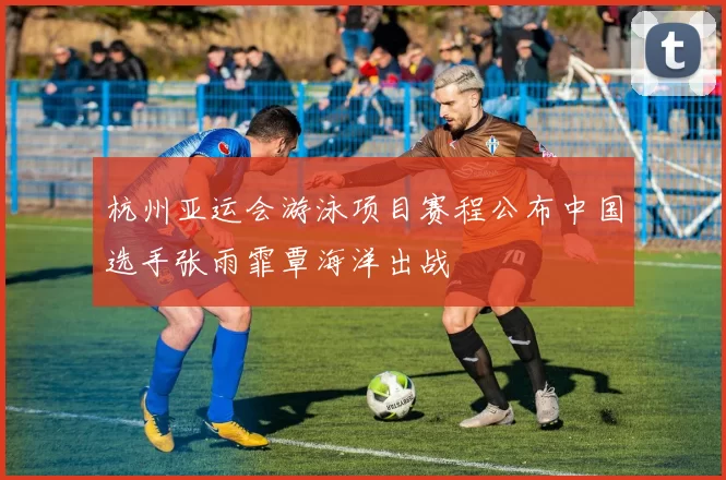 杭州亚运会游泳项目赛程公布中国选手张雨霏覃海洋出战