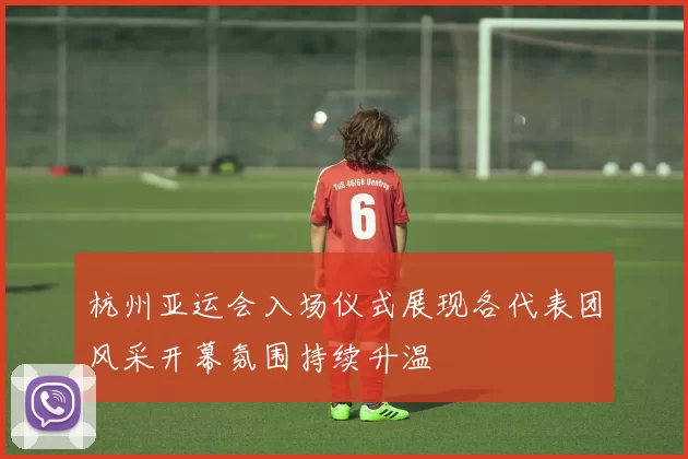 杭州亚运会入场仪式展现各代表团风采开幕氛围持续升温