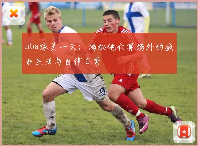 nba球员一天：揭秘他们赛场外的疯狂生活与自律日常