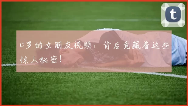 c罗的女朋友视频，背后竟藏着这些惊人秘密！