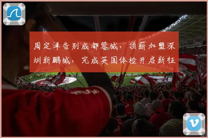 周定洋告别成都蓉城,顶薪加盟深圳新鹏城,完成英国体检开启新征程_赛季_续约_海港