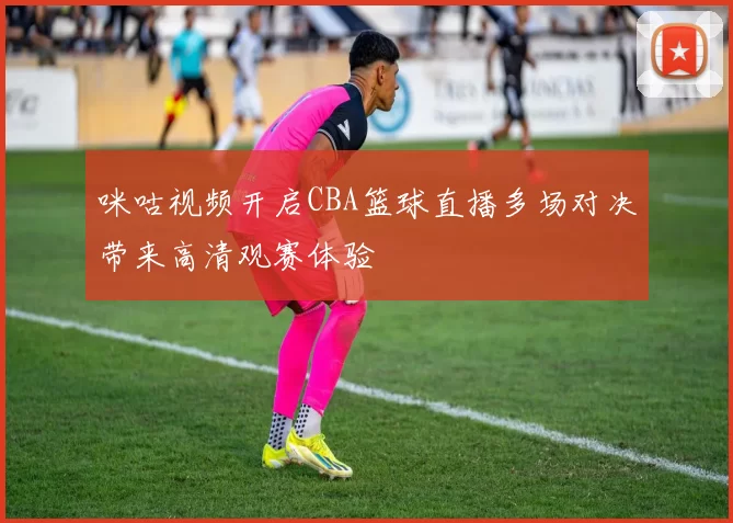 咪咕视频开启CBA篮球直播多场对决带来高清观赛体验