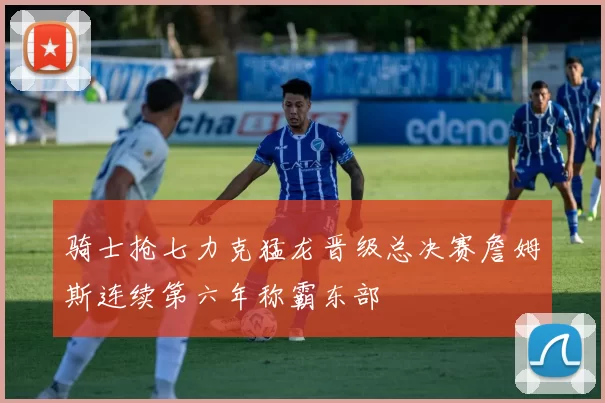 骑士抢七力克猛龙晋级总决赛詹姆斯连续第六年称霸东部