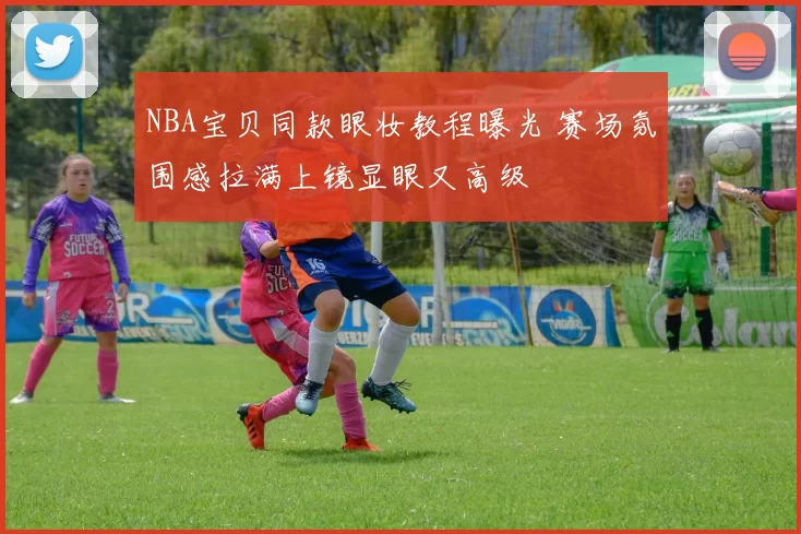 NBA宝贝同款眼妆教程曝光 赛场氛围感拉满上镜显眼又高级