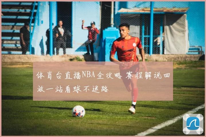 体育台直播NBA全攻略 赛程解说回放一站看球不迷路