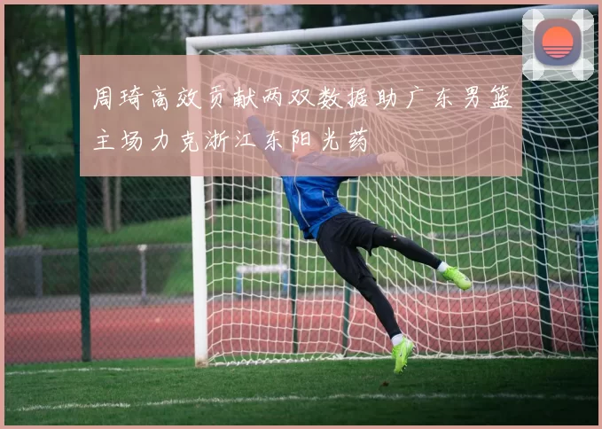 周琦高效贡献两双数据助广东男篮主场力克浙江东阳光药
