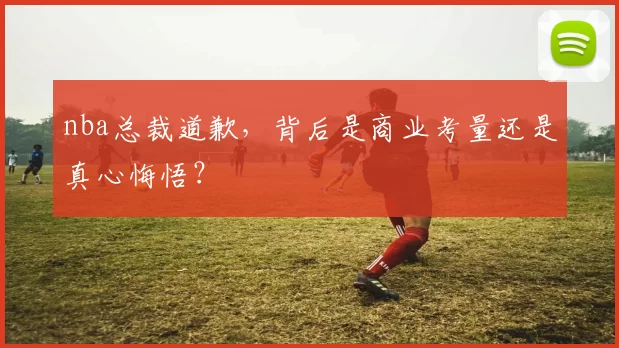 nba总裁道歉，背后是商业考量还是真心悔悟？
