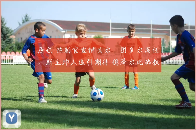 原创 热刺官宣伊戈尔・图多尔离任，新主帅人选引期待 德泽尔比执教态度曝光