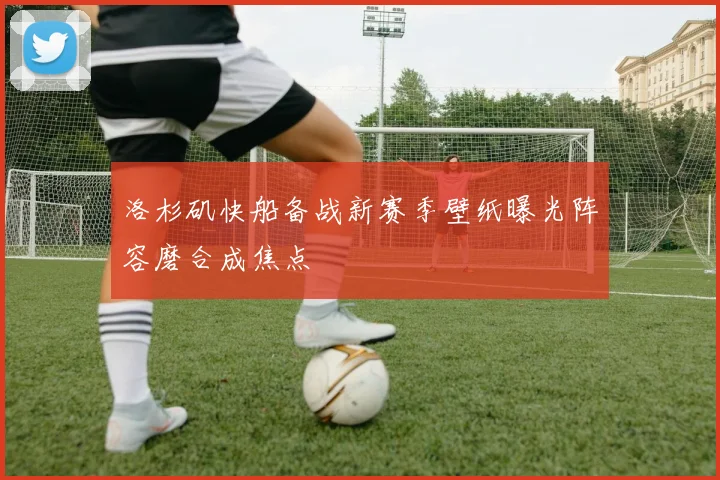 洛杉矶快船备战新赛季壁纸曝光阵容磨合成焦点