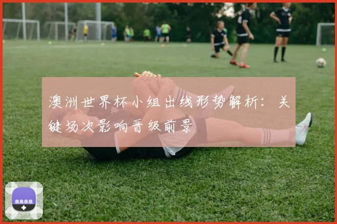 澳洲世界杯小组出线形势解析:关键场次影响晋级前景
