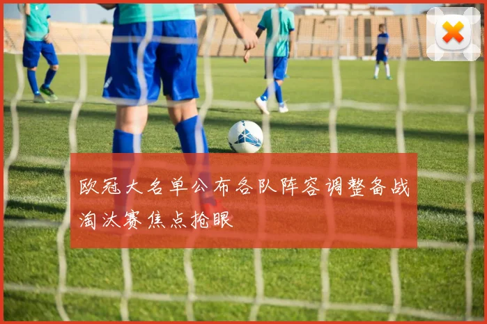 欧冠大名单公布各队阵容调整备战淘汰赛焦点抢眼