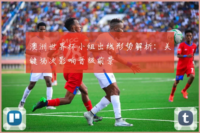 澳洲世界杯小组出线形势解析:关键场次影响晋级前景
