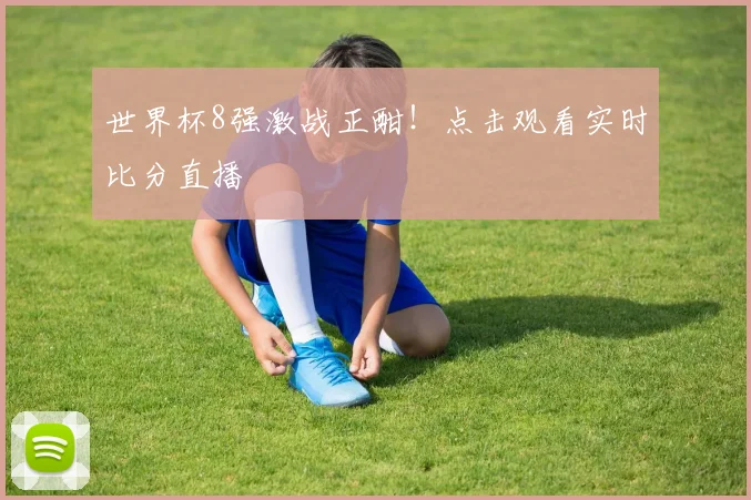 世界杯8强激战正酣！点击观看实时比分直播