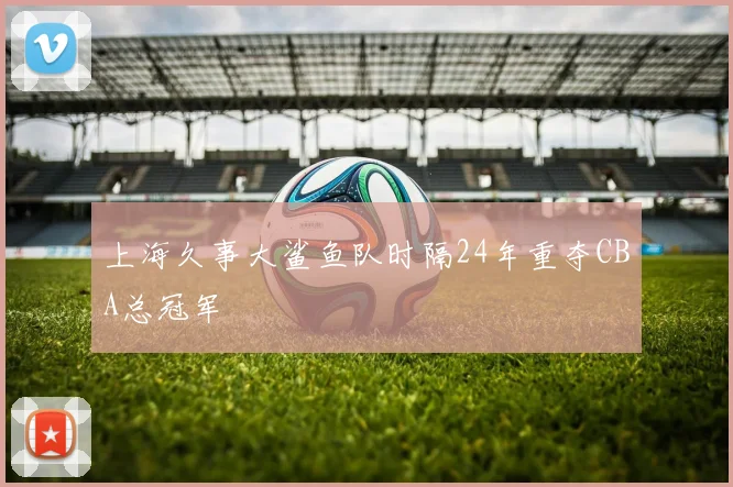 上海久事大鲨鱼队时隔24年重夺CBA总冠军